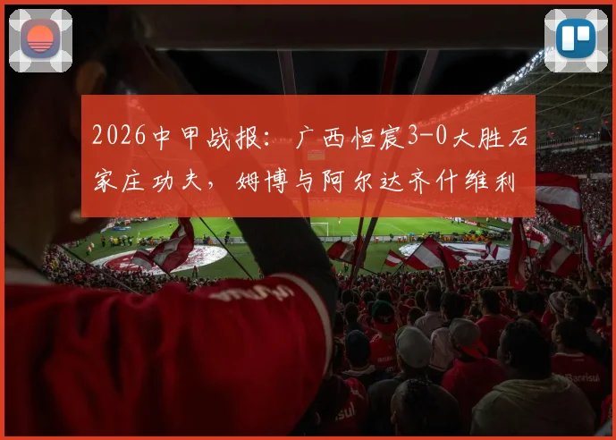 2026中甲战报：广西恒宸3-0大胜石家庄功夫，姆博与阿尔达齐什维利联手破门，附全场关键数据与精彩进球回放