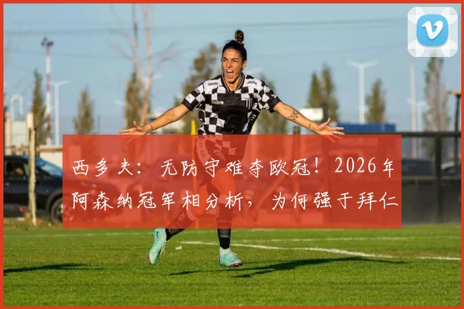 西多夫:无防守难夺欧冠!2026年阿森纳冠军相分析,为何强于拜仁与大巴黎?