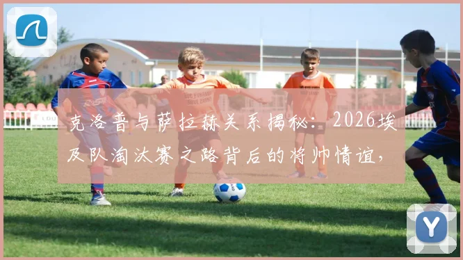 克洛普与萨拉赫关系揭秘：2026埃及队淘汰赛之路背后的将帅情谊，萨拉赫国家队最新动态解读