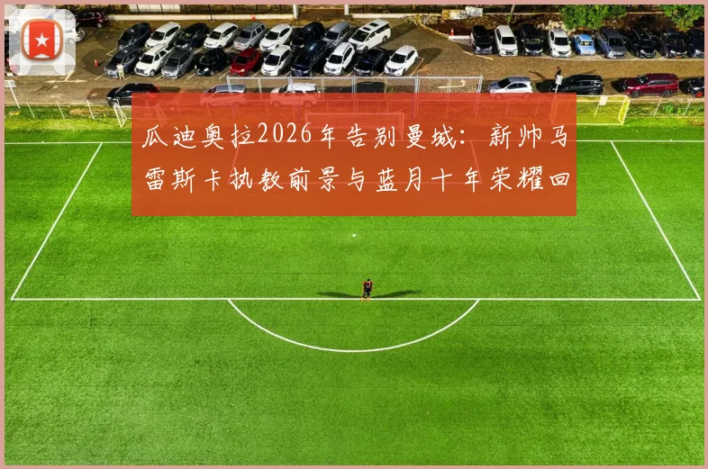 瓜迪奥拉2026年告别曼城:新帅马雷斯卡执教前景与蓝月十年荣耀回顾分析