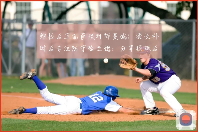 维拉后卫孔萨谈对阵曼城：漫长补时后专注防守哈兰德，分享顶级后卫实战心得