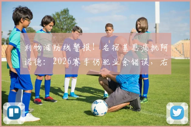利物浦防线警报！名宿基恩痛批阿诺德：2026赛季仍犯业余错误，右后卫防守顽疾如何根治？