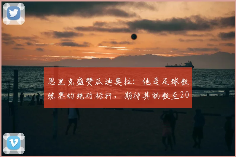 恩里克盛赞瓜迪奥拉：他是足球教练界的绝对标杆，期待其执教至2026年及更远