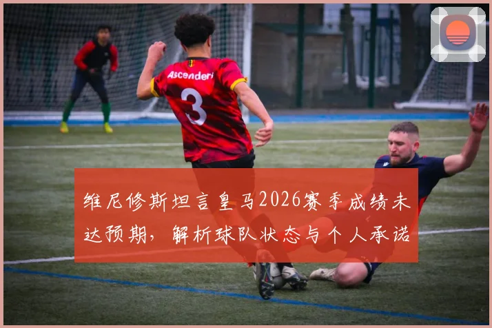 维尼修斯坦言皇马2026赛季成绩未达预期，解析球队状态与个人承诺，国家德比赛前全力争胜看点汇总