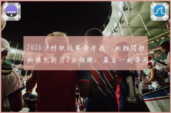 2026沙特联冠军争夺战:利雅得胜利领先新月2分领跑,最后一轮争冠悬念终极解析