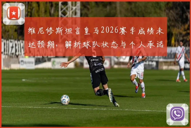 维尼修斯坦言皇马2026赛季成绩未达预期,解析球队状态与个人承诺,国家德比赛前全力争胜看点汇总