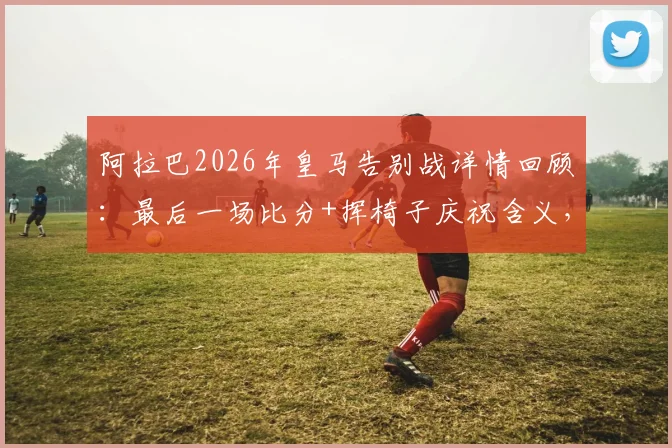 阿拉巴2026年皇马告别战详情回顾:最后一场比分+挥椅子庆祝含义,附5年冠军全记录与深情告别感言