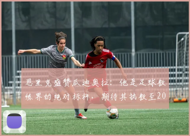 恩里克盛赞瓜迪奥拉：他是足球教练界的绝对标杆，期待其执教至2026年及更远