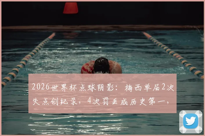 2026世界杯点球阴影：梅西单届2次失点创纪录，4次罚丢成历史第一，数据背后的压力与争议