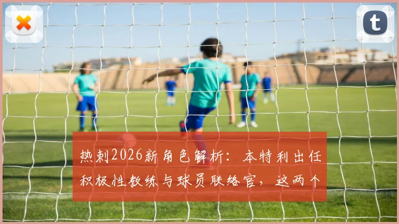 热刺2026新角色解析：本特利出任积极性教练与球员联络官，这两个岗位究竟如何影响球队？