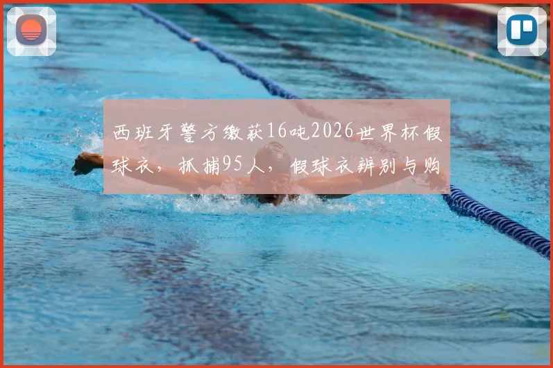 西班牙警方缴获16吨2026世界杯假球衣,抓捕95人,假球衣辨别与购买风险详解