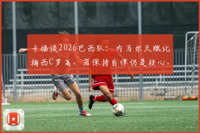 卡福谈2026巴西队：内马尔天赋比梅西C罗高，若保持自律仍是核心，未来关键看他自己