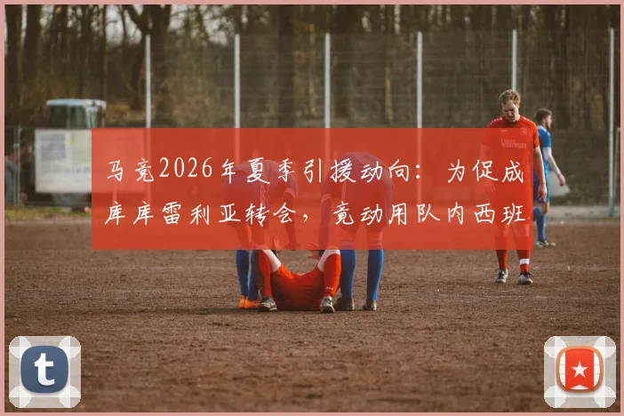 马竞2026年夏季引援动向：为促成库库雷利亚转会，竟动用队内西班牙国脚进行关键游说