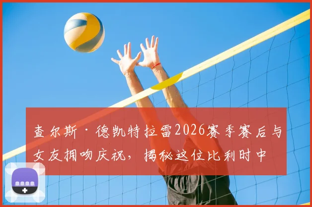 查尔斯·德凯特拉雷2026赛季赛后与女友拥吻庆祝,揭秘这位比利时中场球星的神秘恋情与场外生活